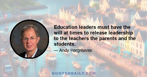 Education leaders must have the will at times to release leadership to the teachers the parents and the students.