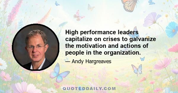 High performance leaders capitalize on crises to galvanize the motivation and actions of people in the organization.