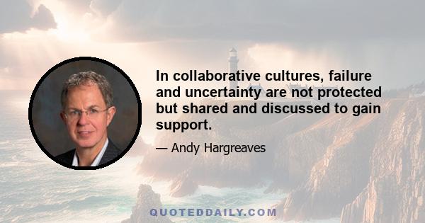 In collaborative cultures, failure and uncertainty are not protected but shared and discussed to gain support.