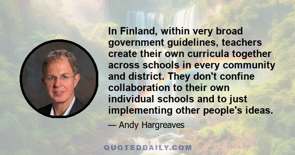 In Finland, within very broad government guidelines, teachers create their own curricula together across schools in every community and district. They don't confine collaboration to their own individual schools and to