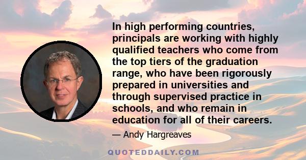 In high performing countries, principals are working with highly qualified teachers who come from the top tiers of the graduation range, who have been rigorously prepared in universities and through supervised practice