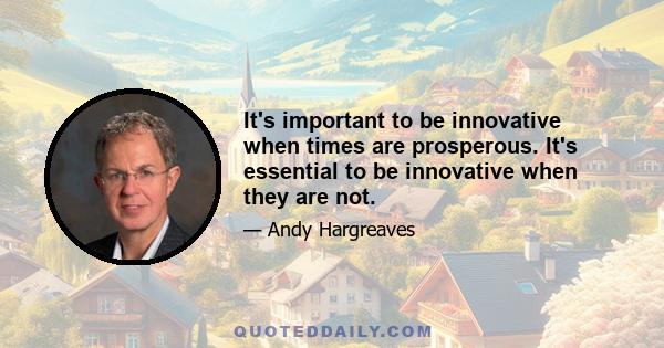 It's important to be innovative when times are prosperous. It's essential to be innovative when they are not.