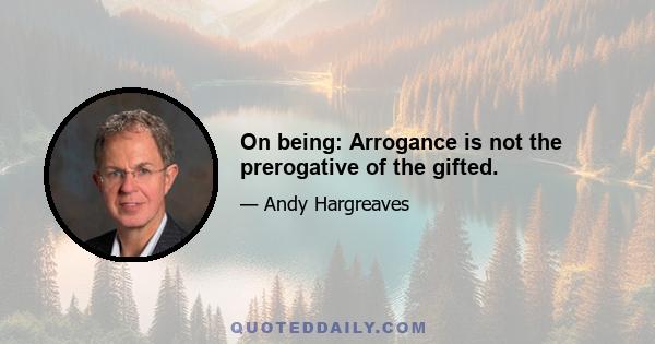 On being: Arrogance is not the prerogative of the gifted.