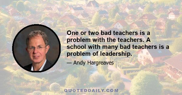 One or two bad teachers is a problem with the teachers. A school with many bad teachers is a problem of leadership.