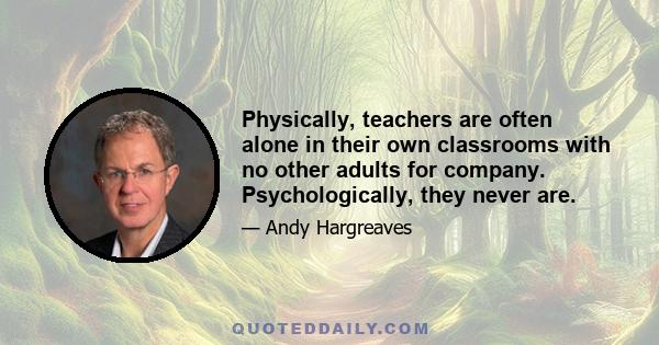 Physically, teachers are often alone in their own classrooms with no other adults for company. Psychologically, they never are.