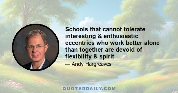 Schools that cannot tolerate interesting & enthusiastic eccentrics who work better alone than together are devoid of flexibility & spirit