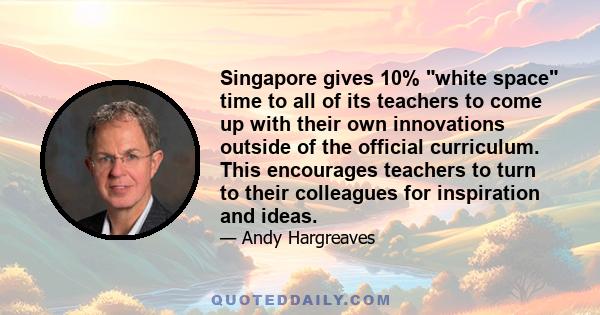 Singapore gives 10% white space time to all of its teachers to come up with their own innovations outside of the official curriculum. This encourages teachers to turn to their colleagues for inspiration and ideas.