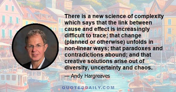 There is a new science of complexity which says that the link between cause and effect is increasingly difficult to trace; that change (planned or otherwise) unfolds in non-linear ways; that paradoxes and contradictions 