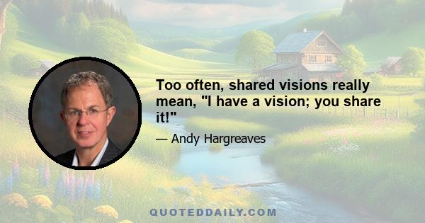 Too often, shared visions really mean, I have a vision; you share it!