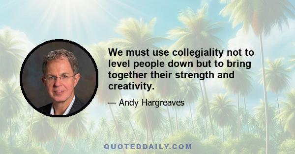 We must use collegiality not to level people down but to bring together their strength and creativity.