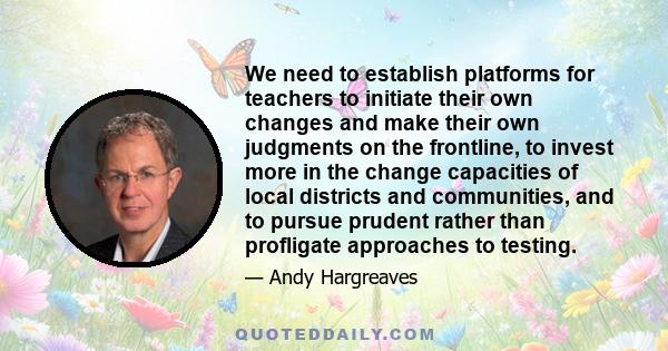 We need to establish platforms for teachers to initiate their own changes and make their own judgments on the frontline, to invest more in the change capacities of local districts and communities, and to pursue prudent