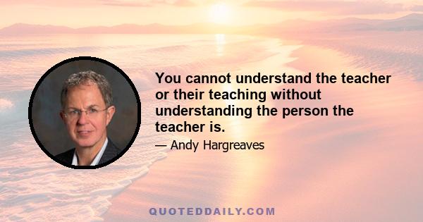 You cannot understand the teacher or their teaching without understanding the person the teacher is.