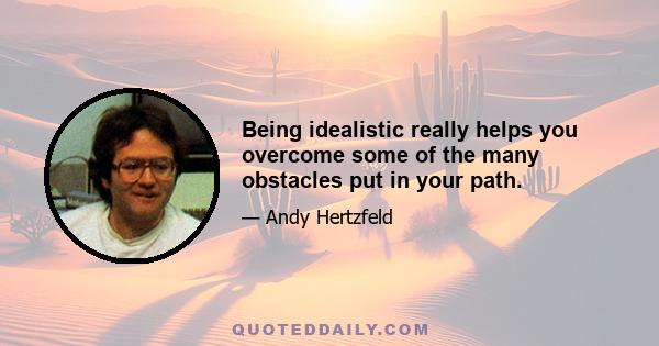 Being idealistic really helps you overcome some of the many obstacles put in your path.