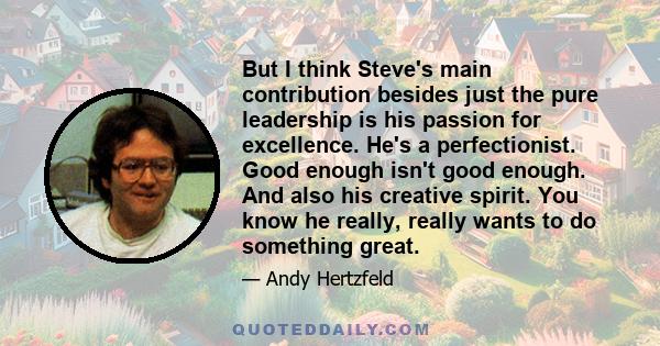 But I think Steve's main contribution besides just the pure leadership is his passion for excellence. He's a perfectionist. Good enough isn't good enough. And also his creative spirit. You know he really, really wants