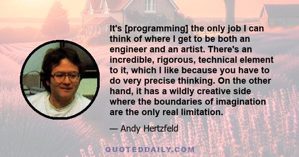 It's [programming] the only job I can think of where I get to be both an engineer and an artist. There's an incredible, rigorous, technical element to it, which I like because you have to do very precise thinking. On