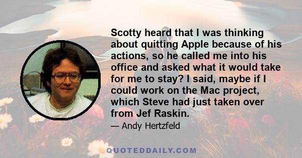 Scotty heard that I was thinking about quitting Apple because of his actions, so he called me into his office and asked what it would take for me to stay? I said, maybe if I could work on the Mac project, which Steve