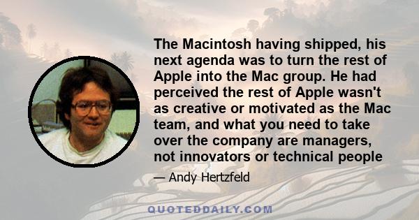 The Macintosh having shipped, his next agenda was to turn the rest of Apple into the Mac group. He had perceived the rest of Apple wasn't as creative or motivated as the Mac team, and what you need to take over the