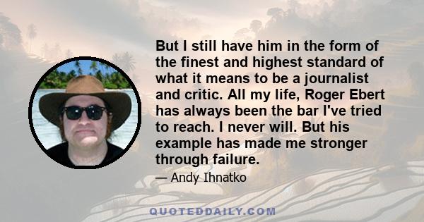 But I still have him in the form of the finest and highest standard of what it means to be a journalist and critic. All my life, Roger Ebert has always been the bar I've tried to reach. I never will. But his example has 