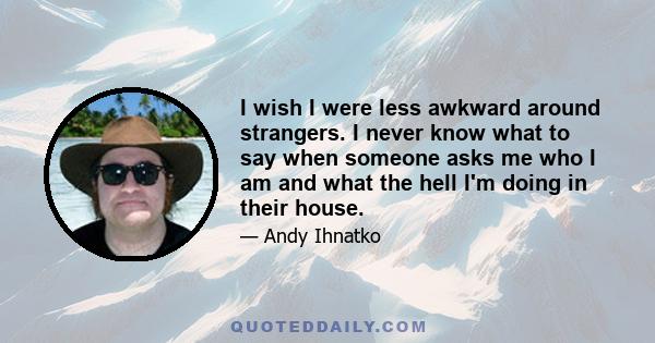 I wish I were less awkward around strangers. I never know what to say when someone asks me who I am and what the hell I'm doing in their house.