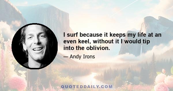 I surf because it keeps my life at an even keel, without it I would tip into the oblivion.