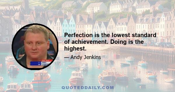 Perfection is the lowest standard of achievement. Doing is the highest.