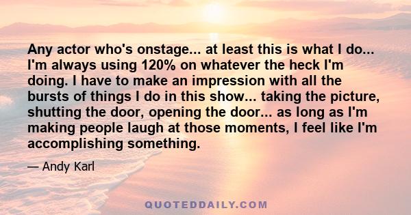 Any actor who's onstage... at least this is what I do... I'm always using 120% on whatever the heck I'm doing. I have to make an impression with all the bursts of things I do in this show... taking the picture, shutting 