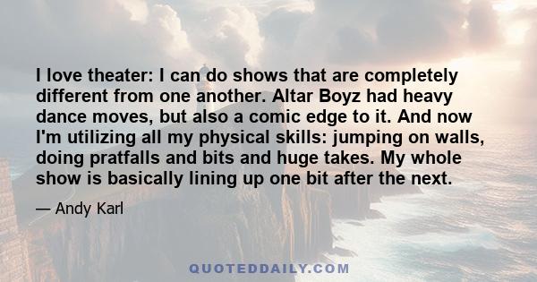 I love theater: I can do shows that are completely different from one another. Altar Boyz had heavy dance moves, but also a comic edge to it. And now I'm utilizing all my physical skills: jumping on walls, doing