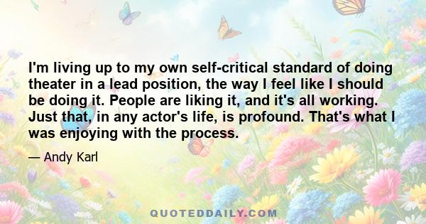 I'm living up to my own self-critical standard of doing theater in a lead position, the way I feel like I should be doing it. People are liking it, and it's all working. Just that, in any actor's life, is profound.