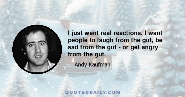 I just want real reactions. I want people to laugh from the gut, be sad from the gut - or get angry from the gut.