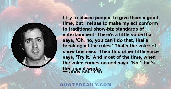 I try to please people, to give them a good time, but I refuse to make my act conform to traditional show-biz standards of entertainment. There's a little voice that says, 'Oh, no, you can't do that, that's breaking all 