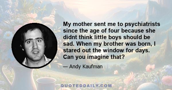 My mother sent me to psychiatrists since the age of four because she didnt think little boys should be sad. When my brother was born, I stared out the window for days. Can you imagine that?