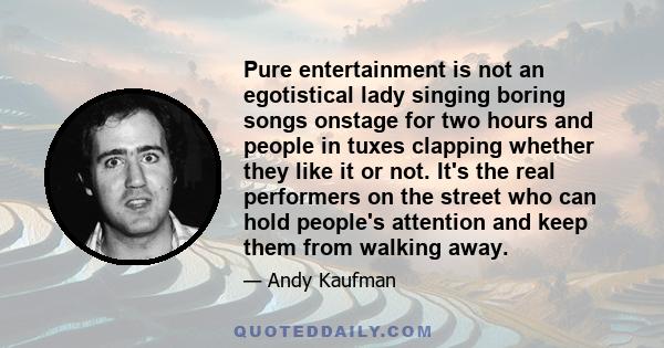 Pure entertainment is not an egotistical lady singing boring songs onstage for two hours and people in tuxes clapping whether they like it or not. It's the real performers on the street who can hold people's attention