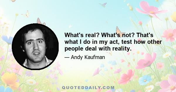 What's real? What's not? That's what I do in my act, test how other people deal with reality.