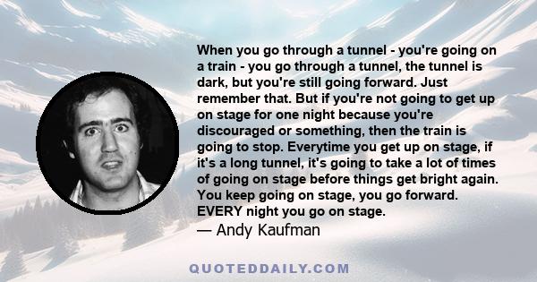 When you go through a tunnel - you're going on a train - you go through a tunnel, the tunnel is dark, but you're still going forward. Just remember that. But if you're not going to get up on stage for one night because