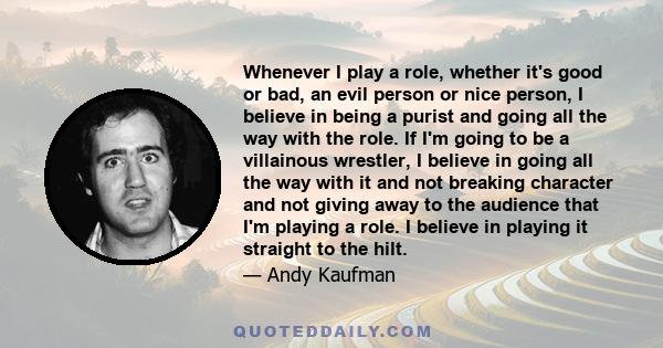 Whenever I play a role, whether it's good or bad, an evil person or nice person, I believe in being a purist and going all the way with the role. If I'm going to be a villainous wrestler, I believe in going all the way