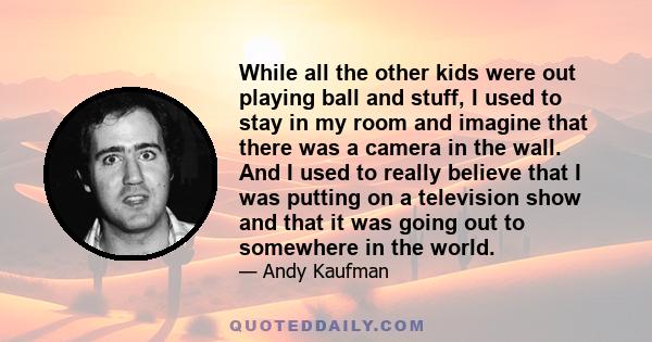 While all the other kids were out playing ball and stuff, I used to stay in my room and imagine that there was a camera in the wall. And I used to really believe that I was putting on a television show and that it was