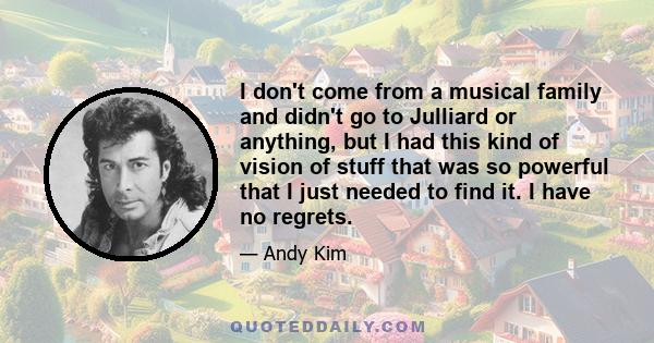 I don't come from a musical family and didn't go to Julliard or anything, but I had this kind of vision of stuff that was so powerful that I just needed to find it. I have no regrets.