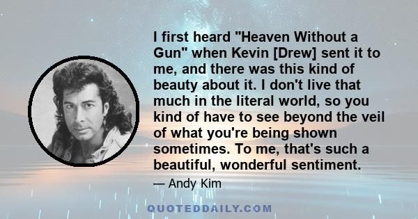 I first heard Heaven Without a Gun when Kevin [Drew] sent it to me, and there was this kind of beauty about it. I don't live that much in the literal world, so you kind of have to see beyond the veil of what you're