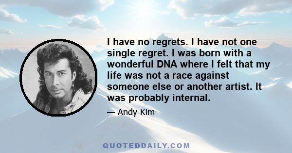 I have no regrets. I have not one single regret. I was born with a wonderful DNA where I felt that my life was not a race against someone else or another artist. It was probably internal.