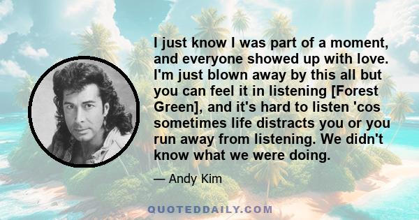 I just know I was part of a moment, and everyone showed up with love. I'm just blown away by this all but you can feel it in listening [Forest Green], and it's hard to listen 'cos sometimes life distracts you or you run 