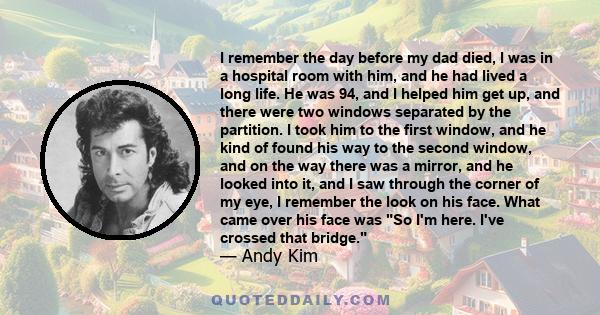 I remember the day before my dad died, I was in a hospital room with him, and he had lived a long life. He was 94, and I helped him get up, and there were two windows separated by the partition. I took him to the first