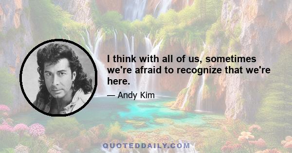 I think with all of us, sometimes we're afraid to recognize that we're here.