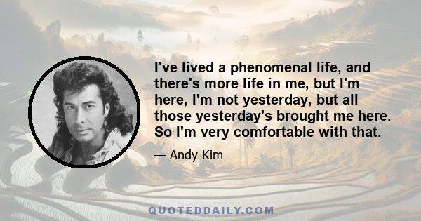 I've lived a phenomenal life, and there's more life in me, but I'm here, I'm not yesterday, but all those yesterday's brought me here. So I'm very comfortable with that.