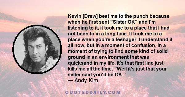 Kevin [Drew] beat me to the punch because when he first sent Sister OK and I'm listening to it, it took me to a place that I had not been to in a long time. It took me to a place when you're a teenager. I understand it