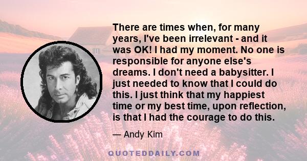 There are times when, for many years, I've been irrelevant - and it was OK! I had my moment. No one is responsible for anyone else's dreams. I don't need a babysitter. I just needed to know that I could do this. I just