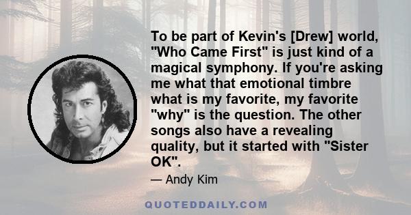 To be part of Kevin's [Drew] world, Who Came First is just kind of a magical symphony. If you're asking me what that emotional timbre what is my favorite, my favorite why is the question. The other songs also have a