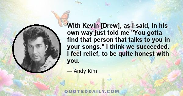 With Kevin [Drew], as I said, in his own way just told me You gotta find that person that talks to you in your songs. I think we succeeded. I feel relief, to be quite honest with you.