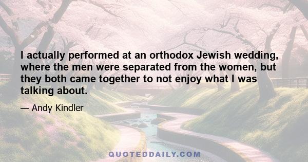 I actually performed at an orthodox Jewish wedding, where the men were separated from the women, but they both came together to not enjoy what I was talking about.