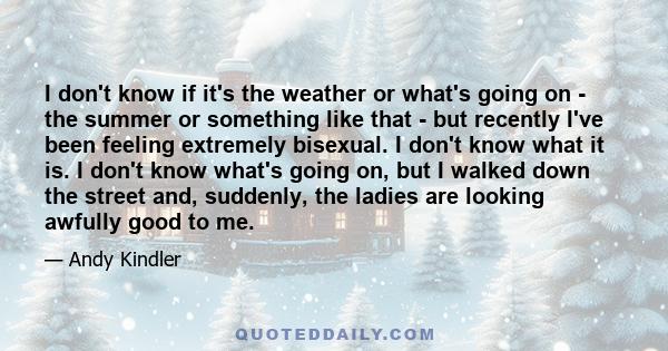 I don't know if it's the weather or what's going on - the summer or something like that - but recently I've been feeling extremely bisexual. I don't know what it is. I don't know what's going on, but I walked down the