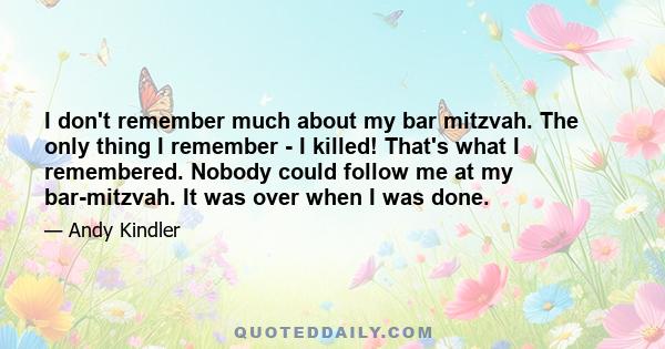 I don't remember much about my bar mitzvah. The only thing I remember - I killed! That's what I remembered. Nobody could follow me at my bar-mitzvah. It was over when I was done.